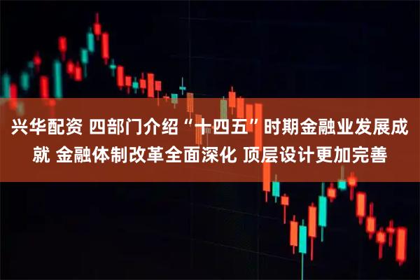 兴华配资 四部门介绍“十四五”时期金融业发展成就 金融体制改革全面深化 顶层设计更加完善