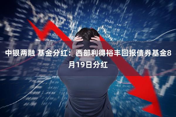 中银两融 基金分红：西部利得裕丰回报债券基金8月19日分红
