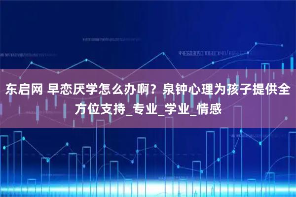 东启网 早恋厌学怎么办啊？泉钟心理为孩子提供全方位支持_专业_学业_情感
