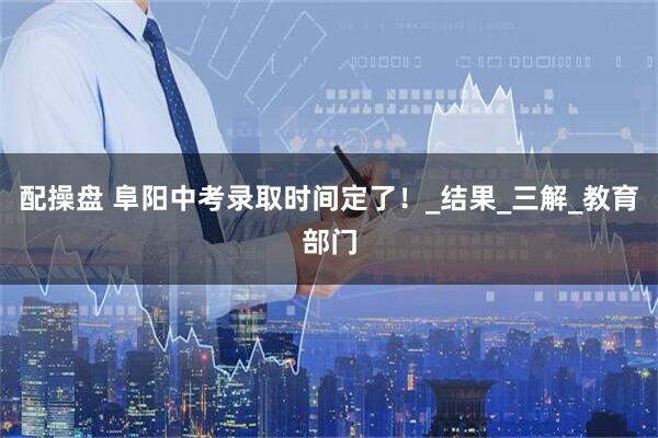 配操盘 阜阳中考录取时间定了！_结果_三解_教育部门