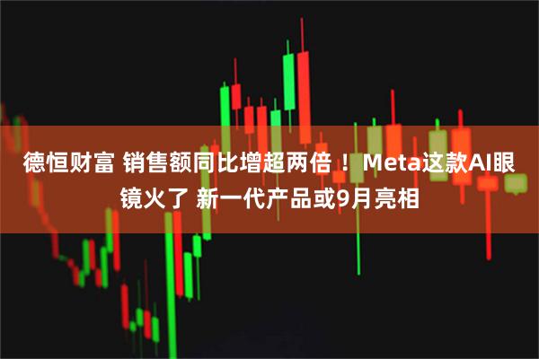 德恒财富 销售额同比增超两倍 ！Meta这款AI眼镜火了 新一代产品或9月亮相