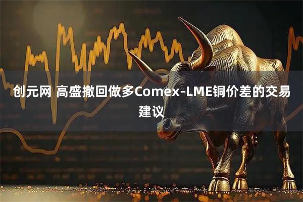 创元网 高盛撤回做多Comex-LME铜价差的交易建议