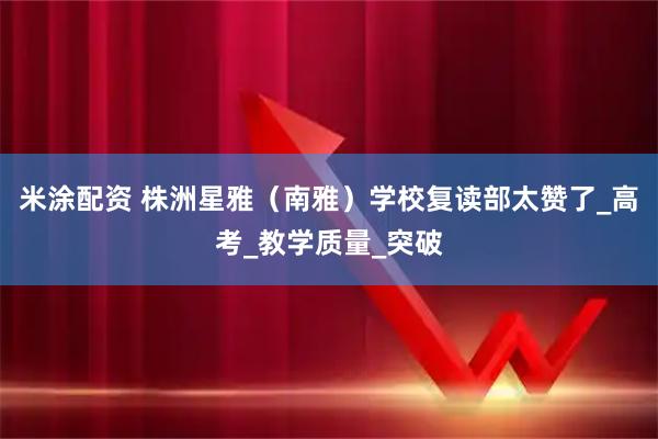 米涂配资 株洲星雅（南雅）学校复读部太赞了_高考_教学质量_突破