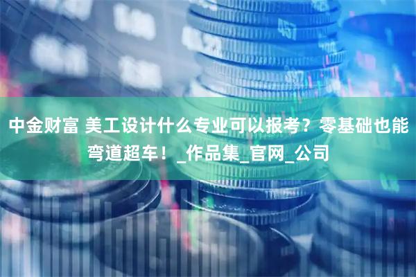 中金财富 美工设计什么专业可以报考？零基础也能弯道超车！_作品集_官网_公司