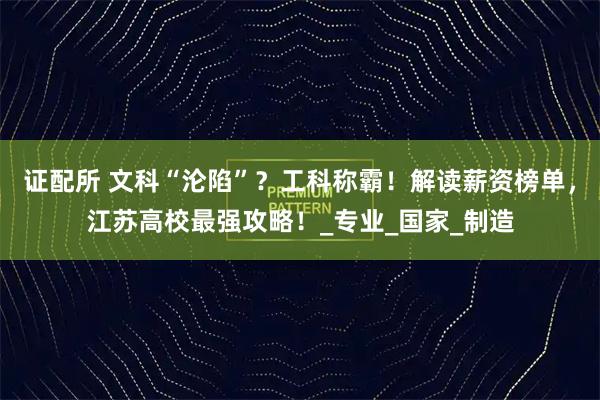 证配所 文科“沦陷”？工科称霸！解读薪资榜单，江苏高校最强攻略！_专业_国家_制造
