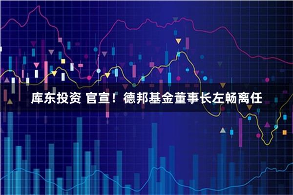 库东投资 官宣！德邦基金董事长左畅离任