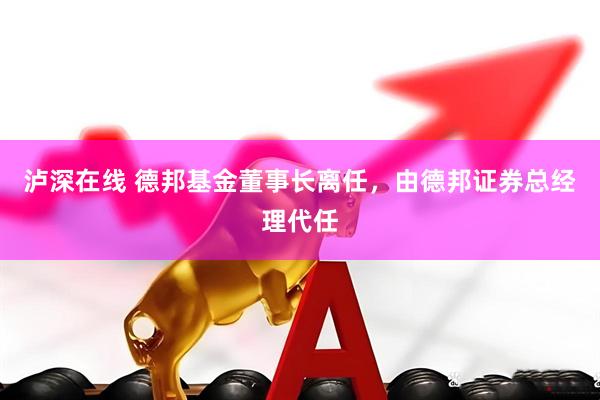 泸深在线 德邦基金董事长离任，由德邦证券总经理代任
