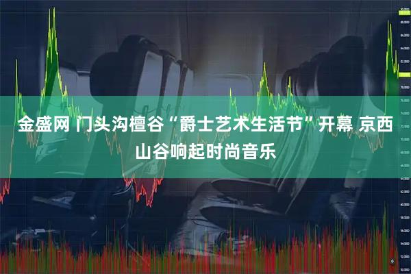 金盛网 门头沟檀谷“爵士艺术生活节”开幕 京西山谷响起时尚音乐