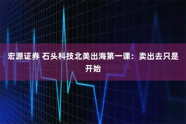 宏源证券 石头科技北美出海第一课:卖出去只是开始