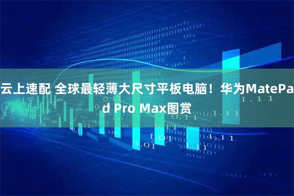 云上速配 全球最轻薄大尺寸平板电脑！华为MatePad Pro Max图赏