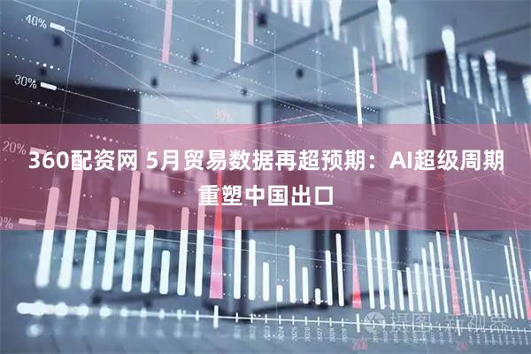 360配资网 5月贸易数据再超预期：AI超级周期重塑中国出口