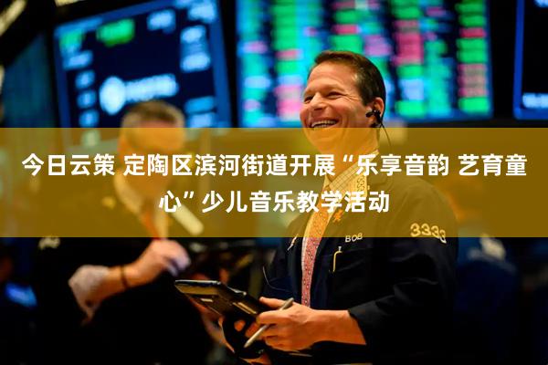 今日云策 定陶区滨河街道开展“乐享音韵 艺育童心”少儿音乐教学活动