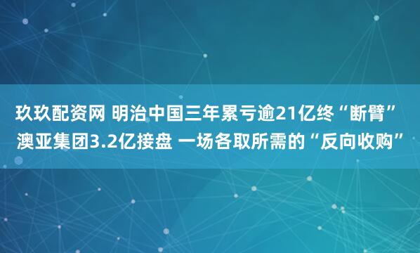 玖玖配资网 明治中国三年累亏逾21亿终“断臂” 澳亚集团3.2亿接盘 一场各取所需的“反向收购”