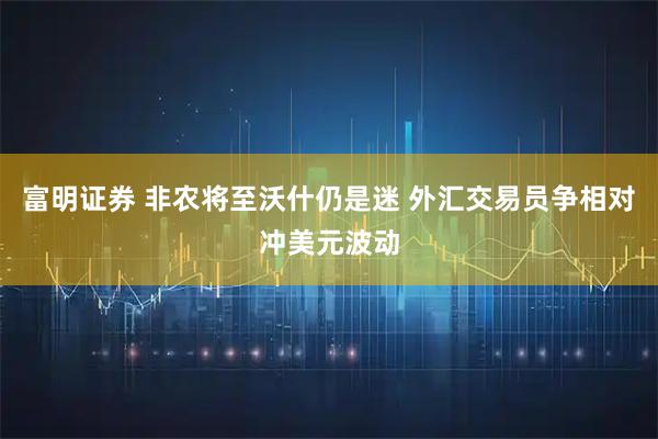 富明证券 非农将至沃什仍是迷 外汇交易员争相对冲美元波动