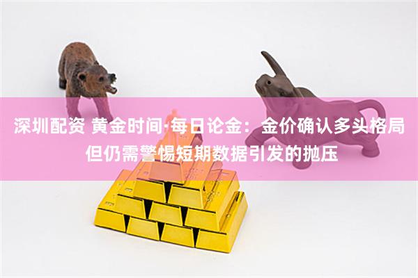 深圳配资 黄金时间·每日论金：金价确认多头格局 但仍需警惕短期数据引发的抛压
