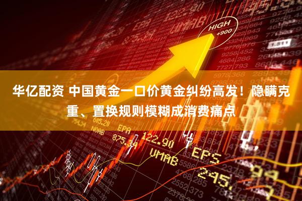 华亿配资 中国黄金一口价黄金纠纷高发！隐瞒克重、置换规则模糊成消费痛点
