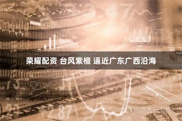 荣耀配资 台风紫檀 逼近广东广西沿海